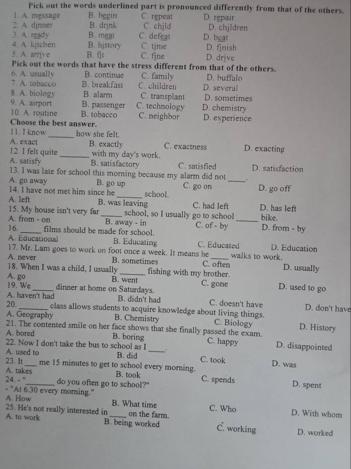 Pick out the words underlined part is pronounced differently from that of the others.
1. A. message B. begin C. repeat D. repair
2. A. dinner B. drink C. child D. children
3 A. ready B. meat C. defeat D. beat
4. A. kitchen B. history C. time D. finish
5. A. arrive B. ft C. fine D. drive
Pick out the words that have the stress different from that of the others.
6. A. usually B. continue C. family D. buffalo
7. A. tobacco B. breakfast C. children D. several
8. A. biology B.alarm C. transplant D. sometimes
9. A. airport B. passenger C. technology D. chemistry
10. A. routine B. tobacco C. neighbor D. experience
Choose the best answer.
11. I know _how she felt.
A. exact B. exactly C. exactness D. exacting
12. I felt quite _with my day's work.
A. satisfy B. satisfactory C. satisfied D. satisfaction
13. I was late for school this morning because my alarm did not
A. go away B. go up C. go on _D. go off
14. l have not met him since he _school.
A. left B. was leaving C. had left D. has left
15. My house isn't very far _school, so I usually go to school bike.
A. from - on B. away - in C. of - by _D. from - by
16._ films should be made for school.
A. Educational B. Educating C. Educated D. Education
17. Mr. Lam goes to work on foot once a week. It means he walks to work.
A. never B. sometimes C. often D. usually
18. When I was a child, I usually _fishing with my brother.
A. go _B. went C. gone D. used to go
19. We dinner at home on Saturdays.
A. haven't had B. didn't had C. doesn't have D. don't have
20. _class allows students to acquire knowledge about living things.
A. Geography B. Chemistry C. Biology D. History
21. The contented smile on her face shows that she finally passed the exam.
A. bored B. boring _C. happy D. disappointed
22. Now I don't take the bus to school as I
A. used to B. did C. took D. was
23. It_ me 15 minutes to get to school every morning.
A. takes B. took C. spends D. spent
24. - "_ do you often go to school?"
- "At 6.30 every morning."
A. How B. What time C. Who D. With whom
25. He's not really interested in_ on the farm.
A. to work B. being worked C. working D. worked