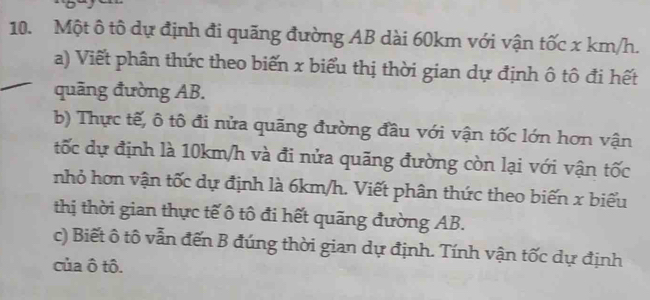 Một ô tô dự định đi quãng đường AB dài 60km với vận tốc x km/h. 
a) Viết phân thức theo biến x biểu thị thời gian dự định ô tô đi hết 
quãng đường AB. 
b) Thực tế, ô tô đi nửa quãng đường đầu với vận tốc lớn hơn vận 
tốc dự định là 10km/h và đi nửa quãng đường còn lại với vận tốc 
nhỏ hơn vận tốc dự định là 6km/h. Viết phân thức theo biến x biểu 
thị thời gian thực tế ô tô đi hết quãng đường AB. 
c) Biết ô tô vẫn đến B đúng thời gian dự định. Tính vận tốc dự định 
của ô tô.