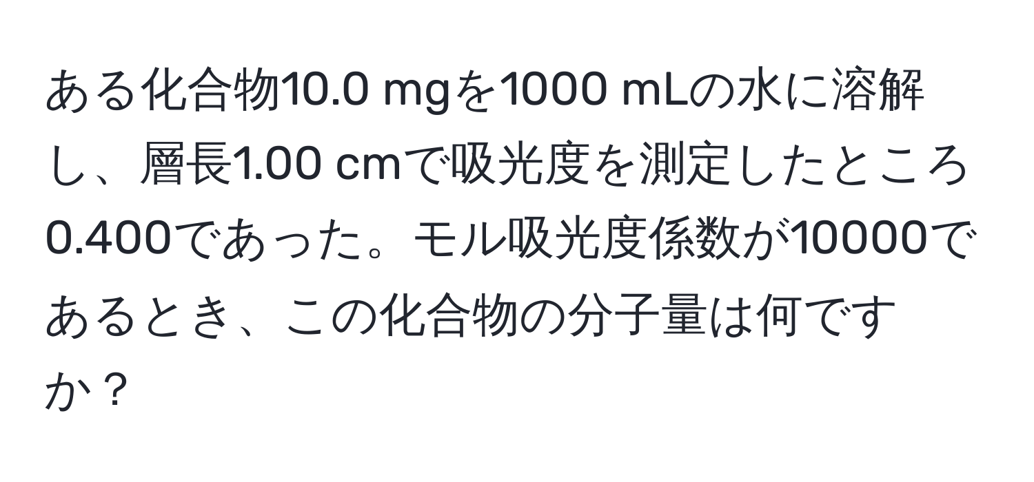 ある化合物10.0 mgを1000 mLの水に溶解し、層長1.00 cmで吸光度を測定したところ0.400であった。モル吸光度係数が10000であるとき、この化合物の分子量は何ですか？