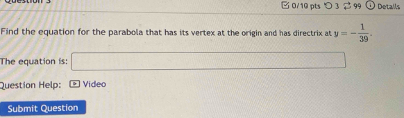 0/10 ptsつ 3 ⇄ 99 Details 
Find the equation for the parabola that has its vertex at the origin and has directrix at y=- 1/39 . 
The equation is: □ 
Question Help: * Video 
Submit Question