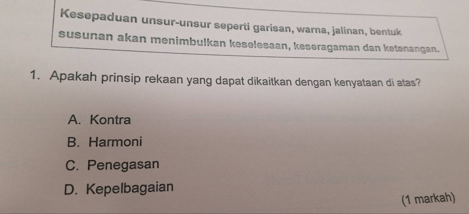 Kesepaduan unsur-unsur seperti garisan, warna, jalinan, bentuk
susunan akan menimbulkan keselesaan, keseragaman dan ketenangan.
1. Apakah prinsip rekaan yang dapat dikaitkan dengan kenyataan di atas?
A. Kontra
B. Harmoni
C. Penegasan
D. Kepelbagaian
(1 markah)