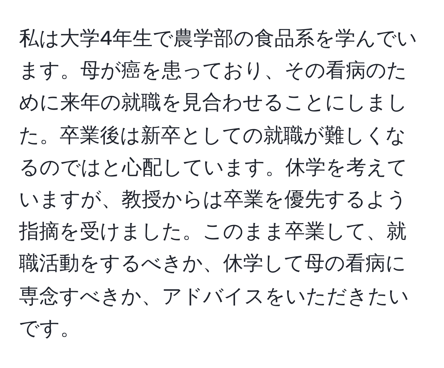 私は大学4年生で農学部の食品系を学んでいます。母が癌を患っており、その看病のために来年の就職を見合わせることにしました。卒業後は新卒としての就職が難しくなるのではと心配しています。休学を考えていますが、教授からは卒業を優先するよう指摘を受けました。このまま卒業して、就職活動をするべきか、休学して母の看病に専念すべきか、アドバイスをいただきたいです。