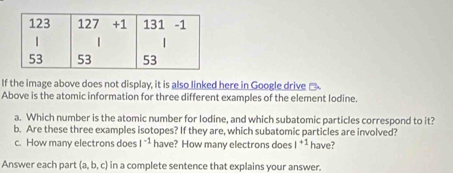 If the image above does not display, it is also linked here in Google drive □ 
Above is the atomic information for three different examples of the element Iodine. 
a. Which number is the atomic number for Iodine, and which subatomic particles correspond to it? 
b. Are these three examples isotopes? If they are, which subatomic particles are involved? 
c. How many electrons does I^(-1) have? How many electrons does I^(+1) have? 
Answer each part (a,b,c) in a complete sentence that explains your answer.