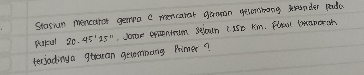 Stasiun mencarar gempa c mencarar geraran gelombang sexunder pada 
purul 20.45'25'' ,, Jarak epsentrum sejaun 1. 250 Km. Pukul berapakan 
terjadinya getaran gecombang Primer?