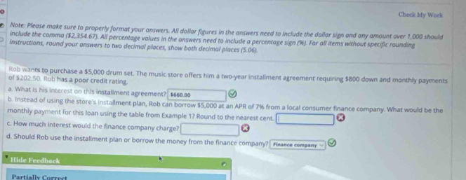 a 
Check My Work 
Note: Please make sure to properly format your answers. Ali dollar figures in the answers need to include the dollar sign and any amount over 1,000 should 
include the comma ($2,354.67). All percentage values in the answers need to include a percentage sign (%). For all items without specific rounding 
instructions, round your answers to two decimal places, show both decimal places (5.06). 
Rob wants to purchase a $5,000 drum set. The music store offers him a two-year installment agreement requiring $800 down and monthly payments 
of $202.50. Rob has a poor credit rating. 
a. What is his interest on this installment agreement? $660.00
b. Instead of using the store's installment plan, Rob can borrow $5,000 at an APR of 7% from a local consumer finance company. What would be the 
monthly payment for this loan using the table from Example 1? Round to the nearest cent. 
c. How much interest would the finance company charge? 
d. Should Rob use the installment plan or borrow the money from the finance company? Finance company 
Hide Feedback 
Partially Correct