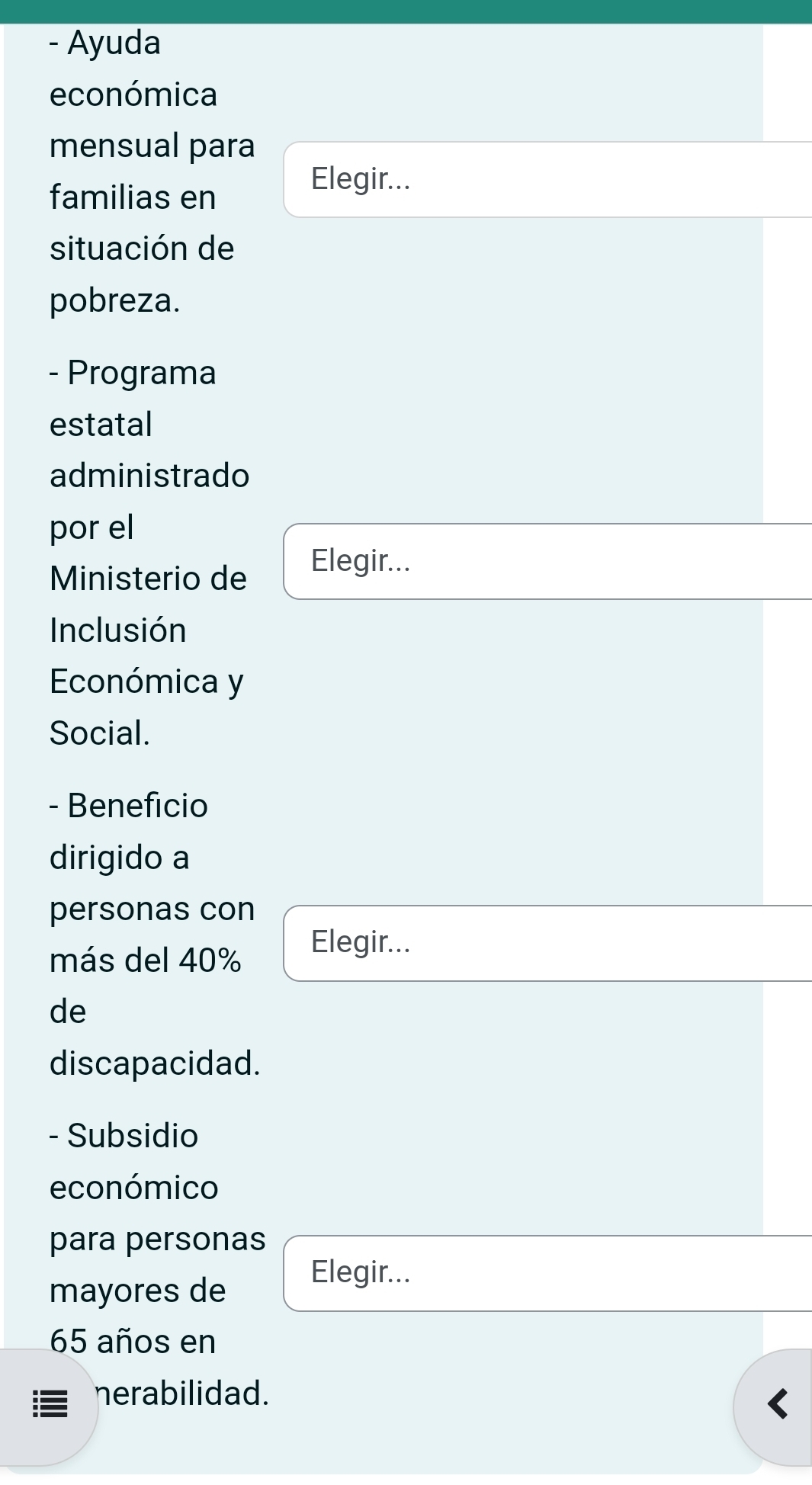 Ayuda 
económica 
mensual para 
familias en 
Elegir... 
situación de 
pobreza. 
- Programa 
estatal 
administrado 
por el 
Ministerio de 
Elegir... 
Inclusión 
Económica y 
Social. 
- Beneficio 
dirigido a 
personas con 
más del 40%
Elegir... 
de 
discapacidad. 
- Subsidio 
económico 
para personas 
Elegir... 
mayores de
65 años en 
nerabilidad.