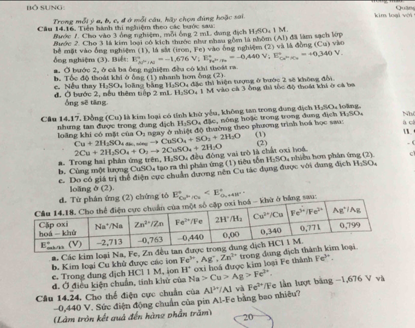 BÔ SUNG:  Quảng
Trong mỗi ý a, b, c, d ở mỗi câu, hãy chọn đúng hoặc sai. kim loại với
Câu 14.16. Tiến hành thí nghiệm theo các bước sau:
Bước 1. Cho vào 3 ống nghiệm, mỗi ống 2 mL dung địch H_2SO_41M.
Bước 2. Cho 3 lá kim loại có kích thước như nhau gồm lá nhôm (Al) đã làm sạch lớp
bề mặt vào ống nghiệm (1), lá sắt (iron, Fe) vào ông nghiệm (2) và lá đồng (Cu) vào
ổng nghiệm (3). Biết: E_Aj^(3+)/Al^circ =-1,676V;E_Fe^(3+)/Fe^circ =-0,440V;E_Cu^(3+)/Cu^circ =+0,340V.
a. Ở bước 2, ở cả ba ống nghiệm đều có khí thoát ra.
b. Tốc độ thoát khi ở ống (1) nhanh hơn ống (2).
c. Nếu thay H_2SO_4 loãng bằng H_2SO_4 đặc thì hiện tượng ở bước 2 sẽ không đối.
đ. Ở bước 2, nếu thêm tiếp 2 mL H_2SO_4 1 M vào cả 3 ống thì tốc độ thoát khí ở cả ba
ổng sẽ tăng.
Câu 14.17. Đồng (Cu) là kim loại có tính khử yếu, không tan trong dung dịch H_2SO_4 loãng, Nhề
nhưng tan được trong dung dịch H_2SO_4 đặc, nóng hoặc trong trong dung dịch H_2SO_4 à cá
loãng khí có mặt của O_2 ngay ở nhiệt độ thường theo phương trình hoá học sau:
Cu+2H_2SO đặc  nông to CuSO_4+SO_2+2H_2O (1)
2Cu+2H_2SO_4+O_2to 2CuSO_4+2H_2O (2)
. (
a. Trong hai phản ứng trên, H_2SO_4 đều đóng vai trò là chất oxi hoá. nhiều hơn phản ứng (2). cl
b. Cùng một lượng CuSO₄ tạo ra thì phản ứng (1) tiêu tốn H_2SO_4
c. Do có giá trị thể điện cực chuẩn dương nên Cu tác dụng được với dung dịch H_2SO_4
loang ở (2).
hứng tỏ E_Cu^(3+)/Cu^circ 
g sau:
a. Các kim loại Na, Fe
b. Kim loại Cu khủ được các ion Fe^(3+),Ag^+,Zn^(2+) trong dụn
d. Ở điều kiện chuẩn, tính khử của Na>Cu>Ag>Fe^(2+). oxi hoá được kim loại Fe thành Fe^(3+).
c. Trong dung djch HCl 1 M, ion H^+
Câu 14.24, Cho thế điện cực chuẩn của Al^(3+)/Al và Fe^(2+)/F e lần lượt bằng −1,676 V và
−0,440 V. Sức điện động chuẩn của pin Al-Fe bằng bao nhiêu?
(Làm tròn kết quả đến hàng phần trăm) 20
