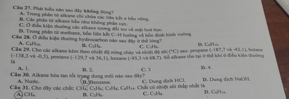 Phát biểu nào sau đây không đúng?
A. Trong phân tử alkane chỉ chứa các liên kết σ bền vững.
B. Các phân tử alkane hầu như không phân cực.
C. Ở điều kiện thường các alkane tương đối trợ về mặt hoá học.
D. Trong phân tử methane, bốn liên kết C-H hướng về bốn đinh hình vuông.
Câu 28. Ở điều kiện thường hydrocarbon nào sau đây ở thể lỏng?
A. C_4H_10. B. C_2H_6.
C. C_3H_8.
D. C_6H_14. 
Câu 29. Cho các alkane kèm theo nhiệt độ nóng chảy và nhiệt độ sôi (^circ C) sau: propane (-187,7v a-42,1) , butane
(-138,3va-0,5) , pentane (-129.7 và 36,1) , hexane (-95,3 và 68,7). Số alkane tồn tại ở thể khí ở điều kiện thường
là
A. 1. B. 2. C. 3 D. 4.
Câu 30. Alkane hòa tan tốt trọng dung môi nào sau đây?
A. Nước. B. Benzene. C. Dung dịch HCl. D. Dung dịch NaOH.
Câu 31. Cho dãy các chất: CH₄; C_2H_6. C_3H s; C_6H_14.. Chất có nhiệt sôi thấp nhất là
A. CH₄. B. C_2H_6. 
C. C_3H_8.
D. C_6H_14.