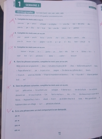 SEMAINE 3
Orthographe  Le son [an] : en; an; em ; am
#Idenp her les graphies du son [an] at orthographier comectement les mots
1. Complète les mots avec n oum
üne cra pe  unee veloppe， un éléphat - une cha bee → des ama
une la pe -cha r     seuse . e pècher des
2. Complète les mots avec an ou am.
_
_
une poule  une fr  baise  -  une h bour  une tr che
une ch teuse . pagne ， u D   d， du ì bon  une pl
3. Complète les mots avec en ou em.
mener ， les par  ts . _porter  un _fant déc bre 。 tr bloter - lev z
sept bre , lat perature . _bèter._ cadrer . _brasser
4. Dans les phrases suivantes, complète les mots avec on ou am.
Mon oncle est un grand ch teur. - Cet arbre n'a plus de br_ ches.· Voilà notre porte-fl bea
. Papa allume ia l  pe. > Je pars à la c_ pagne. > On danse au rythme des t_ bours.
· Il est ch pion du monde. · Il faut se mainteni en bonne s té. - ll y a de ! biance pendant
la d se !
5。 Dans les phrases suivantes, complète les mots avec en ou em.
La t pête arrive. + J'ai acheté une veloppe. · Il danse au c tre de la foule. · Les voiteres
doivent ral  tir sous fa pluie. + Cet  fant a mal au v tre. >Il tr ble beau coup à cause de là
fièvre. · Aujourd' hui, c'est v dredi. ·  Il est t  ps d'aller chez le d tiste. - Mes grands-par ?
habitent dans un village. - La t pérature a baissé.
6. Écris une phrase avec un mot comportant le son demandé.
an→
en
am

overline 12