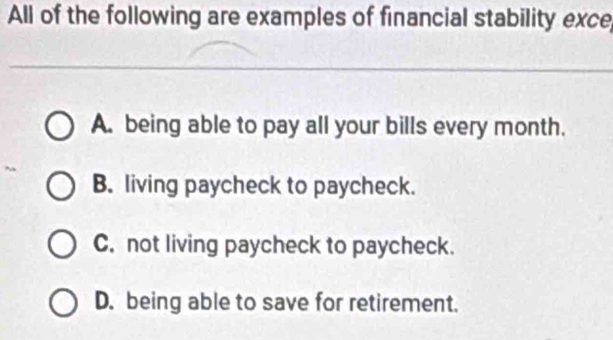 All of the following are examples of financial stability exce,
A. being able to pay all your bills every month.
B. living paycheck to paycheck.
C. not living paycheck to paycheck.
D. being able to save for retirement.