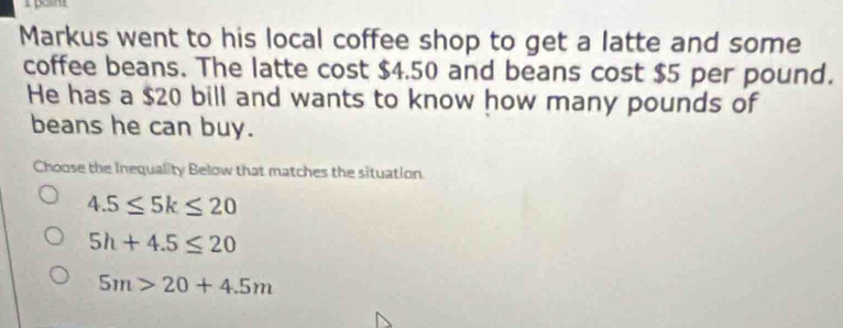 Markus went to his local coffee shop to get a latte and some
coffee beans. The latte cost $4.50 and beans cost $5 per pound.
He has a $20 bill and wants to know how many pounds of
beans he can buy.
Choose the Inequality Below that matches the situation
4.5≤ 5k≤ 20
5h+4.5≤ 20
5m>20+4.5m