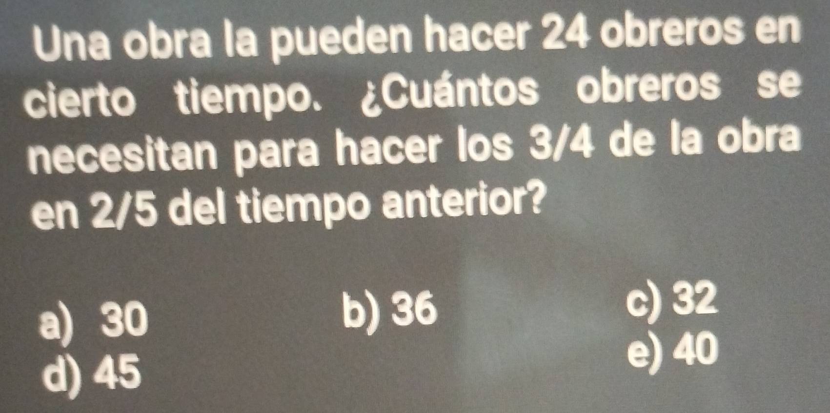 Una obra la pueden hacer 24 obreros en
cierto tiempo. ¿Cuántos obreros se
necesitan para hacer los 3/4 de la obra
en 2/5 del tiempo anterior?
a) 30
b) 36
c) 32
d) 45
e) 40