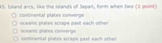 Island arcs, like the islands of Japan, form when two (1 point)
continental plates converge
oceanic plates scrape past each other
oceanic plates converge
continental plates scrape past each other