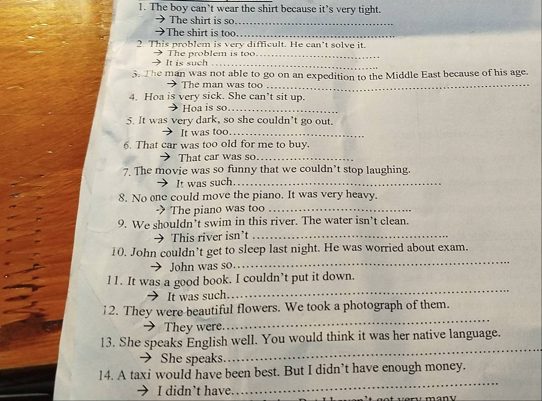 The boy can’t wear the shirt because it’s very tight. 
The shirt is so_ 
>The shirt is too_ 
2. This problem is very difficult. He can’t solve it. 
The problem is too_ 
It is such_ 
3. The man was not able to go on an expedition to the Middle East because of his age. 
The man was too_ 
4. Hoa is very sick. She can’t sit up. 
Hoa is so_ 
5. It was very dark, so she couldn’t go out. 
It was too_ 
6. That car was too old for me to buy. 
That car was so_ 
7. The movie was so funny that we couldn’t stop laughing. 
It was such_ 
8. No one could move the piano. It was very heavy. 
-》 The piano was too_ 
9. We shouldn’t swim in this river. The water isn’t clean. 
→ This river isn’t_ 
_ 
10. John couldn’t get to sleep last night. He was worried about exam. 
→ John was so. 
l1. It was a good book. I couldn’t put it down. 
→ It was such. 
_ 
_ 
12. They were beautiful flowers. We took a photograph of them. 
 They were. 
13. She speaks English well. You would think it was her native language. 
→ She speaks 
_ 
14. A taxi would have been best. But I didn’t have enough money. 
I didn’t have. 
_