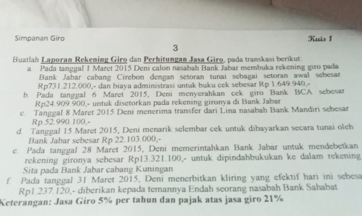 Simpanan Giro Kuis 1 
3 
Buatlah Laporan Rekening Giro dan Perhitungan Jasa Giro, pada transkasi berikut: 
a. Pada tanggal 1 Maret 2015 Deni calon nasabah Bank Jabar membuka rekening giro pada 
Bank Jabar cabang Cirebon dengan setoran tunai sebagai setoran awal sebesar
Rp731.212.000,- dan biaya administrasi untuk buku cek sebesar Rp 1.649.940,- 
b. Pada tanggal 6 Maret 2015, Deni menyerahkan cek giro Bank BCA sebesar
Rp24.909.900,- untuk disetorkan pada rekening gironya di Bank Jabar 
c. Tanggal 8 Maret 2015 Deni menerima transfer dari Lina nasabah Bank Mandiri sebesar
Rp.52.990.100,- 
d. Tanggal 15 Maret 2015, Deni menarik selembar cek untuk dibayarkan secara tunai oleh 
Bank Jabar sebesar Rp 22.103.000,- 
e. Pada tanggal 28 Maret 2015, Deni memerintahkan Bank Jabar untuk mendebetkan 
rekening gironya sebesar Rp13.321.100,- untuk dipindahbukukan ke dalam rekening 
Sita pada Bank Jabar cabang Kuningan 
f Pada tanggal 31 Maret 2015, Deni menerbitkan kliring yang efektif hari ini sebesa
Rp1.237.120,- diberikan kepada temannya Endah seorang nasabah Bank Sahabat 
Keterangan: Jasa Giro 5% per tahun dan pajak atas jasa giro 21%