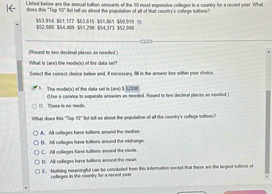 Listed below are the annual tuition amounts of the 10 most expensive colleges in a country for a recent year. What
does this "Top 10'' list tell us about the population of all of that country's college tuitions?
$53,914 $51,177 $53,615 $51,861 $50,919
$52,088 $54,489 $51,298 $54,373 $52,088
(Round to two decimal places as needed.)
What is (are) the mode(s) of the data set?
Select the correct choice below and, if necessary, fill in the answer box within your choice.
A. The mode(s) of the data set is (are) $ 52088.
(Use a comma to separate answers as needed. Round to two decimal places as needed.)
B. There is no mode.
What does this "Top 10'' list tell us about the population of all the country's college tuitions?
A. All colleges have tuitions around the median.
B. All colleges have tuitions around the midrange.
C. All colleges have tuitions around the mode.
D. All colleges have tuitions around the mean.
E. Nothing meaningful can be concluded from this information except that these are the largest tuitions of
colleges in the country for a recent year.