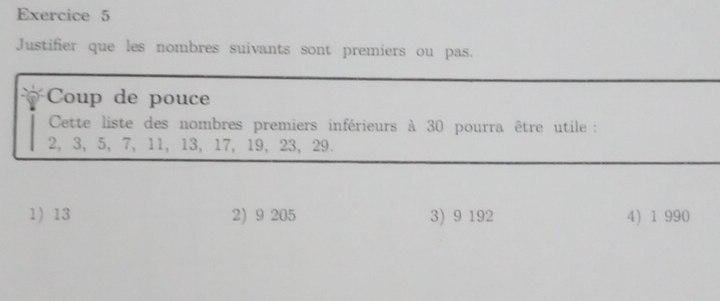 Justifier que les nombres suivants sont premiers ou pas.
Coup de pouce
Cette liste des nombres premiers inférieurs à 30 pourra être utile :
2, 3, 5, 7, 11, 13, 17, 19, 23, 29.
1 13 2) 9 205 3) 9 192 4) 1 990