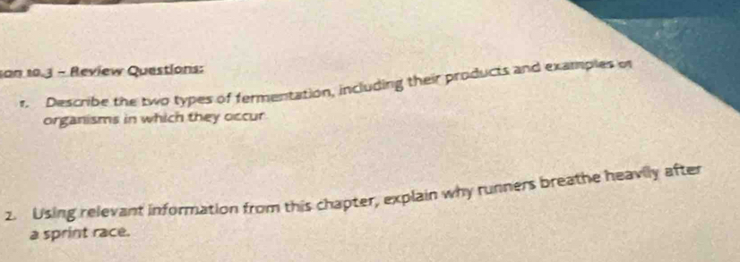 son 10.3 - Review Questions: 
r. Describe the two types of fermentation, including their products and examples of 
organisms in which they occur 
2. Using relevant information from this chapter, explain why runners breathe heavily after 
a sprint race.