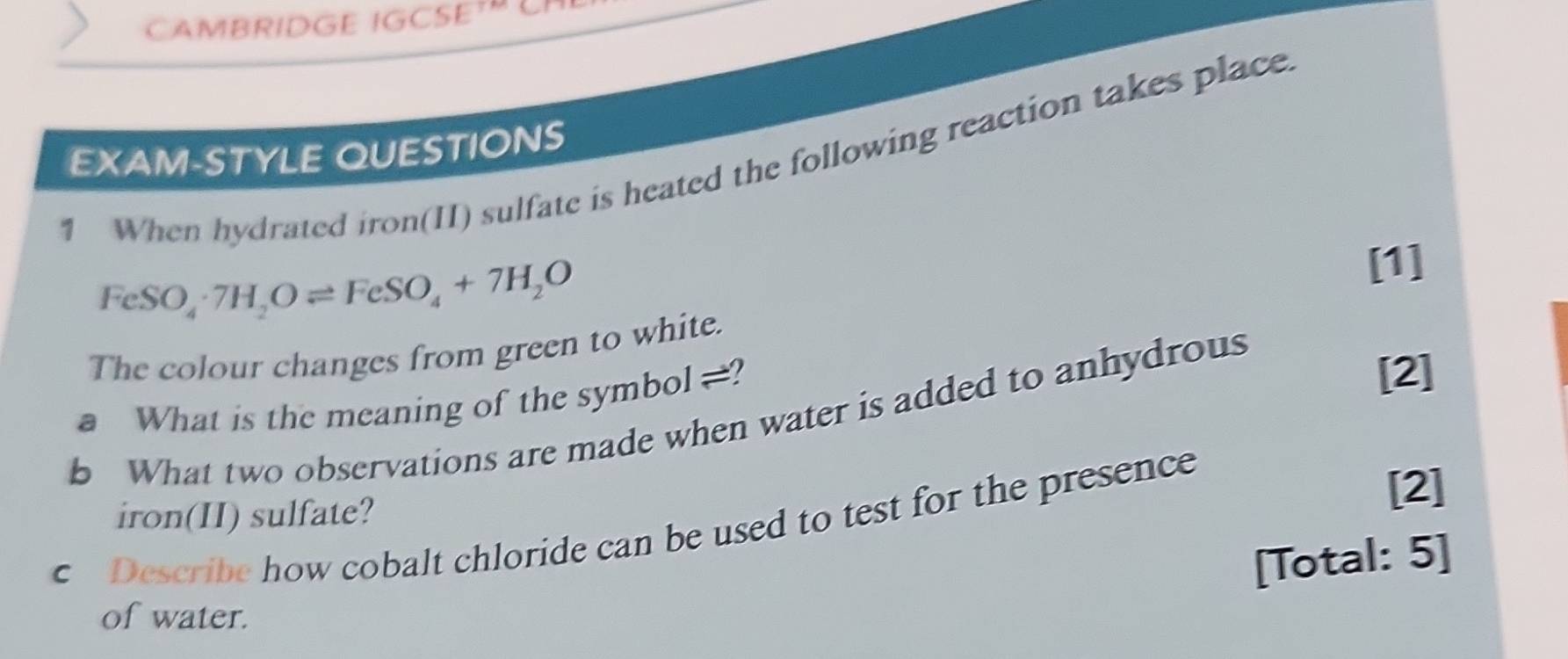 CAMBRIDGE IGCSE LP 
EXAM-STYLE QUESTIONS 
1 When hydrated iron(II) sulfate is heated the following reaction takes place
FeSO_4· 7H_2Oleftharpoons FeSO_4+7H_2O
[1] 
The colour changes from green to white. 
a What is the meaning of the symbol .? [2] 
b What two observations are made when water is added to anhydrous 
iron(II) sulfate? 
c Describe how cobalt chloride can be used to test for the presence 
[2] 
[Total: 5] 
of water.