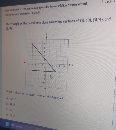 You must include on explanation accompanied with your solution. Answers without
2 points
explanations will not receive fulIl credit
The triangle on the coordinate plane below has vertices of (^-8,108,^-4) , and
(6,-4endpmatrix 
What is the area, in square units of the triangle?
A. 196u^2
B. 98u^2
C. 49u^2
D. 28u^2
Soatch