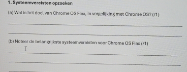 Systeemvereisten opzoeken 
(a) Wat is het doel van Chrome OS Flex, in vergelijking met Chrome OS? (/1) 
_ 
_ 
(b) Noteer de belangrijkste systeemvereisten voor Chrome OS Flex (/1) 
_ 
_