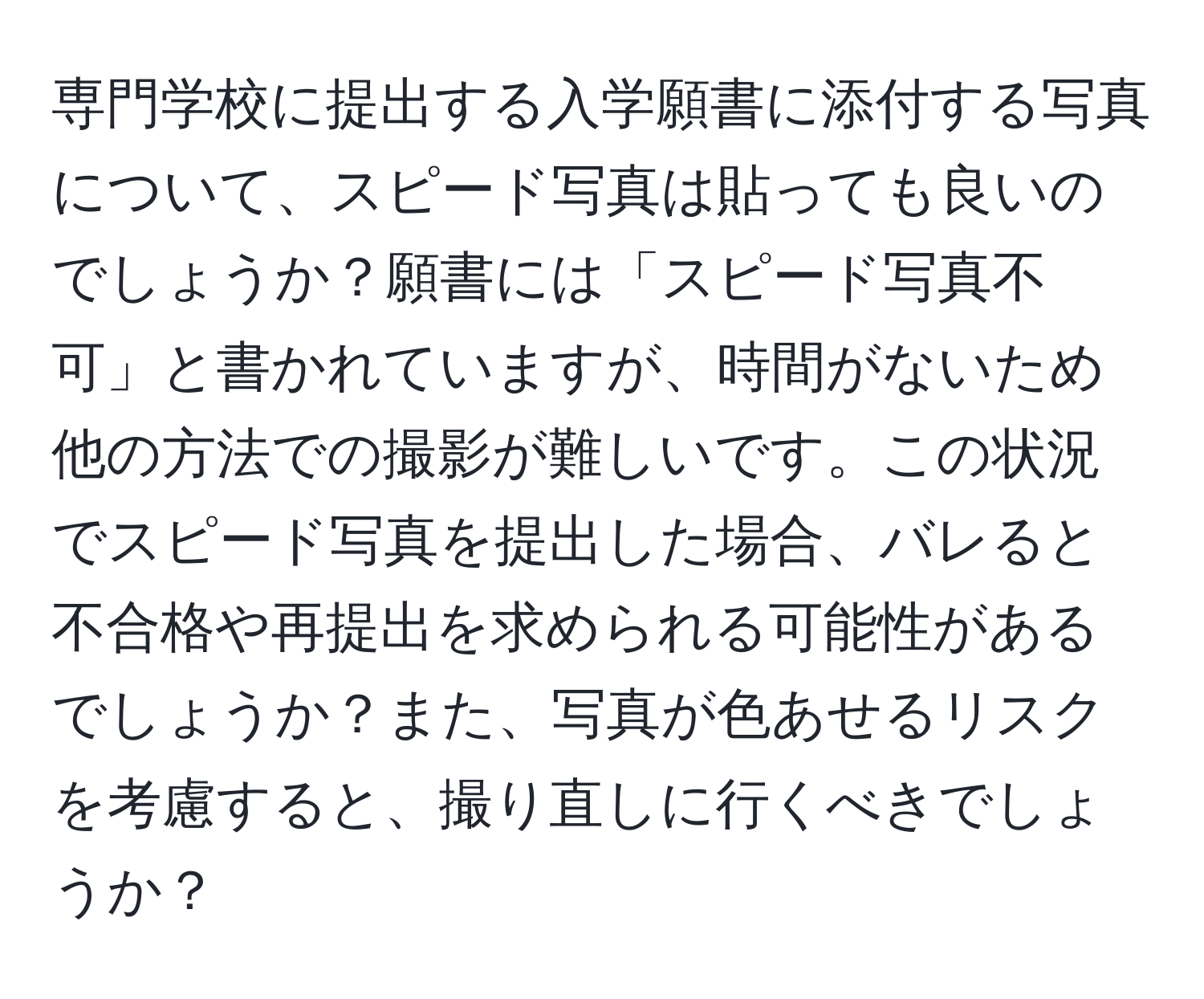 専門学校に提出する入学願書に添付する写真について、スピード写真は貼っても良いのでしょうか？願書には「スピード写真不可」と書かれていますが、時間がないため他の方法での撮影が難しいです。この状況でスピード写真を提出した場合、バレると不合格や再提出を求められる可能性があるでしょうか？また、写真が色あせるリスクを考慮すると、撮り直しに行くべきでしょうか？