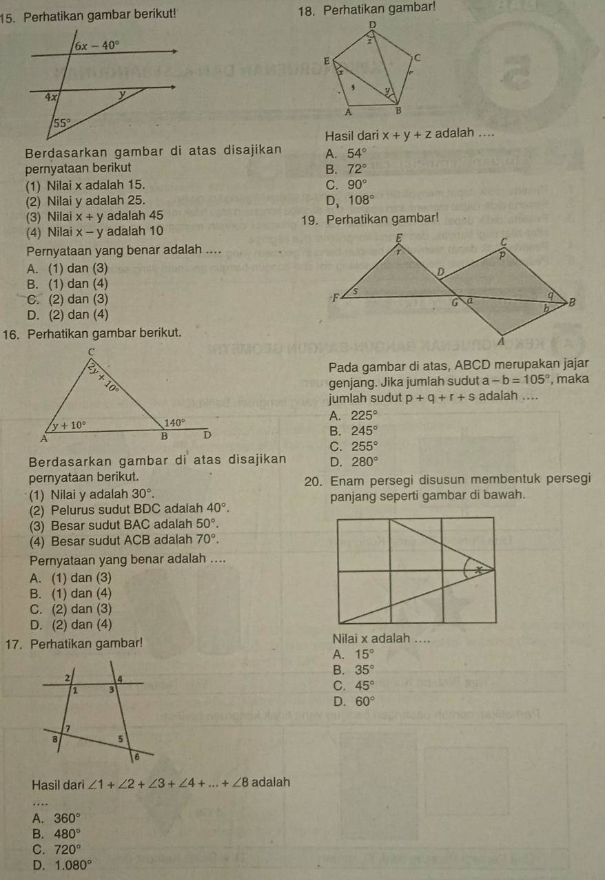 Perhatikan gambar berikut! 18. Perhatikan gambar!
Hasil dari x+y+z adalah ....
Berdasarkan gambar di atas disajikan A. 54°
pernyataan berikut B. 72°
(1) Nilai x adalah 15. C. 90°
(2) Nilai y adalah 25. D、 108°
(3) Nilai x+y adalah 45 19. Perhatikan gambar!
(4) Nilai x-y adalah 10
Pernyataan yang benar adalah ....
A. (1) dan (3)
B. (1) dan (4)
C. (2) dan (3)
D. (2) dan (4)
16. Perhatikan gambar berikut.
Pada gambar di atas, ABCD merupakan jajar
genjang. Jika jumlah sudut a -b=105° , maka
adalah ....
jumlah sudut p+q+r+s
A. 225°
B. 245°
C. 255°
Berdasarkan gambar di atas disajikan D. 280°
pernyataan berikut. 20. Enam persegi disusun membentuk persegi
(1) Nilai y adalah 30°.
panjang seperti gambar di bawah.
(2) Pelurus sudut BDC adalah 40°.
(3) Besar sudut BAC adalah 50°.
(4) Besar sudut ACB adalah 70°.
Pernyataan yang benar adalah ....
A. (1) dan (3)
B. (1) dan (4)
C. (2) dan (3)
D. (2) dan (4)
17. Perhatikan gambar! Nilai x adalah ....
A. 15°
B. 35°
C. 45°
D. 60°
Hasil dari ∠ 1+∠ 2+∠ 3+∠ 4+...+∠ 8 adalah
A. 360°
B. 480°
C. 720°
D. 1.080°