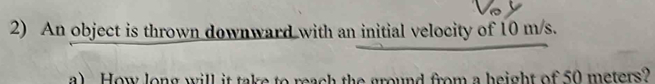 An object is thrown downward with an initial velocity of 10 m/s. 
a) How long will it take to reach the ground from a height of 50 meters?