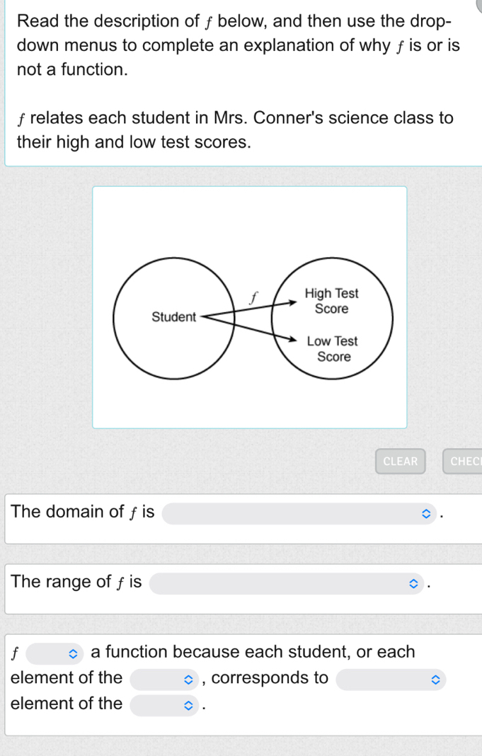 Read the description of ƒ below, and then use the drop- 
down menus to complete an explanation of why ƒ is or is 
not a function.
f relates each student in Mrs. Conner's science class to 
their high and low test scores. 
CLEAR CHEC 
The domain of f is 
The range of f is
f a function because each student, or each 
element of the , corresponds to 
element of the