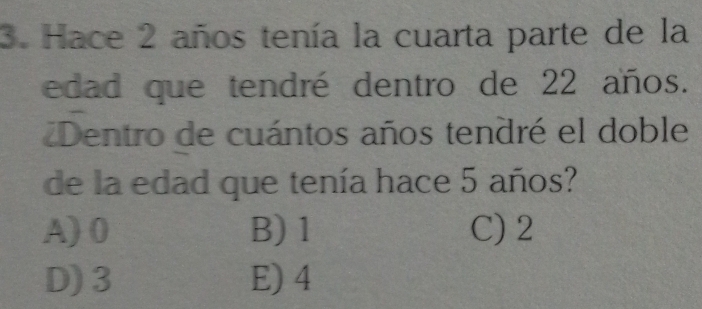 Hace 2 años tenía la cuarta parte de la
edad que tendré dentro de 22 años.
Dentro de cuántos años tendré el doble
de la edad que tenía hace 5 años?
A) 0 B) 1 C) 2
D) 3 E) 4