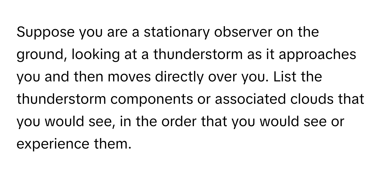 Suppose you are a stationary observer on the ground, looking at a thunderstorm as it approaches you and then moves directly over you. List the thunderstorm components or associated clouds that you would see, in the order that you would see or experience them.