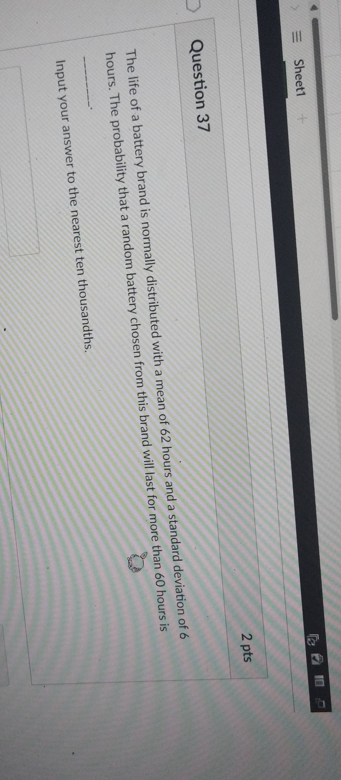 Sheet1 
2 pts 
Question 37 
The life of a battery brand is normally distributed with a mean of 62 hours and a standard deviation of 6
hours. The probability that a random battery chosen from this brand will last for more than 60 hours is 
. 
_Input your answer to the nearest ten thousandths.