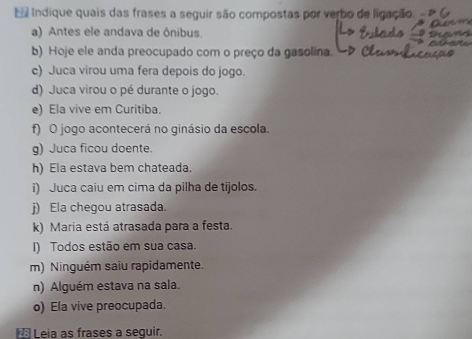 Ea Indique quais das frases a seguir são compostas por verbo de ligação. . 
a) Antes ele andava de ônibus. 
b) Hoje ele anda preocupado com o preço da gasolina. 
c) Juca virou uma fera depois do jogo. 
d) Juca virou o pé durante o jogo. 
e) Ela vive em Curitiba. 
f) O jogo acontecerá no ginásio da escola. 
g) Juca ficou doente. 
h) Ela estava bem chateada. 
i) Juca caiu em cima da pilha de tijolos. 
j) Ela chegou atrasada. 
k) Maria está atrasada para a festa. 
I) Todos estão em sua casa. 
m) Ninguém saiu rapidamente. 
n) Alguém estava na sala. 
o) Ela vive preocupada. 
Leia as frases a seguir.