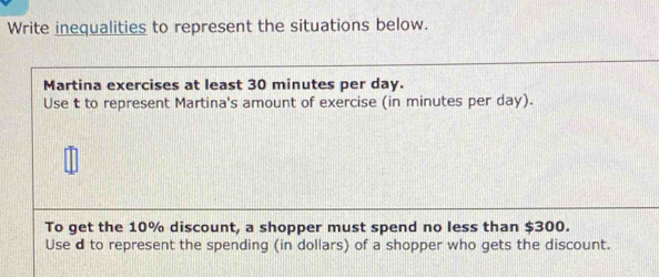 Write inequalities to represent the situations below. 
Martina exercises at least 30 minutes per day. 
Use t to represent Martina's amount of exercise (in minutes per day). 
To get the 10% discount, a shopper must spend no less than $300. 
Use d to represent the spending (in dollars) of a shopper who gets the discount.