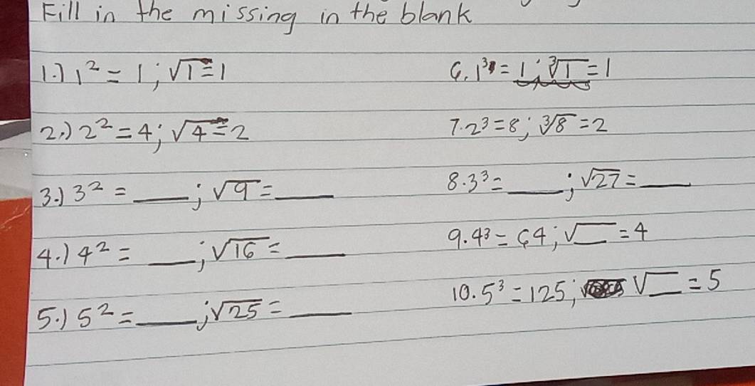 Fill in the missing in the blank 
1. 1^2=1; sqrt(1)=1 1^3=1; sqrt[3](1)=1
C. 
7. 
2, ) 2^2=4; sqrt(4)=2 2^3=8; sqrt[3](8)=2
3. 1 3^2=_ ; sqrt(9)= _ 
8. 3^3= _ sqrt(27)=_  _ 
4. 1 4^2=_ ; sqrt(16)= _ 
9. 4^3=64; sqrt(_ )=4
10. 5^3=125, U_ =5
5. 1 5^2=_ ; sqrt(25)= _