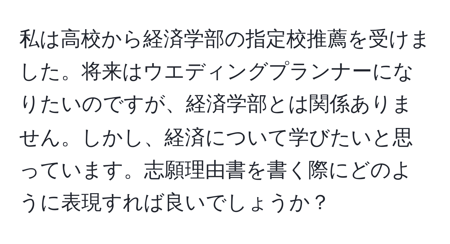 私は高校から経済学部の指定校推薦を受けました。将来はウエディングプランナーになりたいのですが、経済学部とは関係ありません。しかし、経済について学びたいと思っています。志願理由書を書く際にどのように表現すれば良いでしょうか？