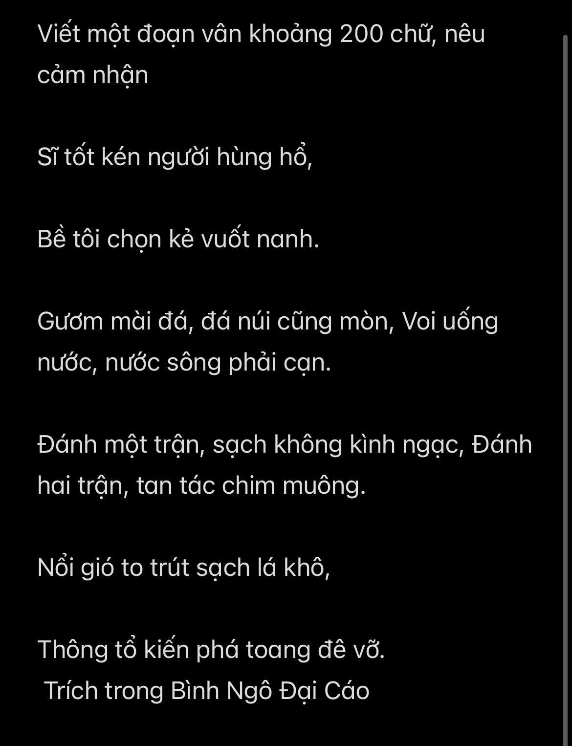 Viết một đoạn vân khoảng 200 chữ, nêu 
cảm nhận 
Sĩ tốt kén người hùng hổ, 
Bề tôi chọn kẻ vuốt nanh. 
Gươm mài đá, đá núi cũng mòn, Voi uống 
nước, nước sông phải cạn. 
Đánh một trận, sạch không kình ngạc, Đánh 
hai trận, tan tác chim muông. 
Nổi gió to trút sạch lá khô, 
Thông tổ kiến phá toang đê vỡ. 
Trích trong Bình Ngô Đại Cáo