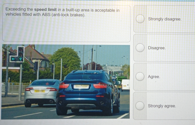 Exceeding the speed Iimit in a built-up area is acceptable in
vehicles fitted with ABS (anti-lock brakes).
Strongly disagree.
Disagree.
Agree.
Strongly agree.