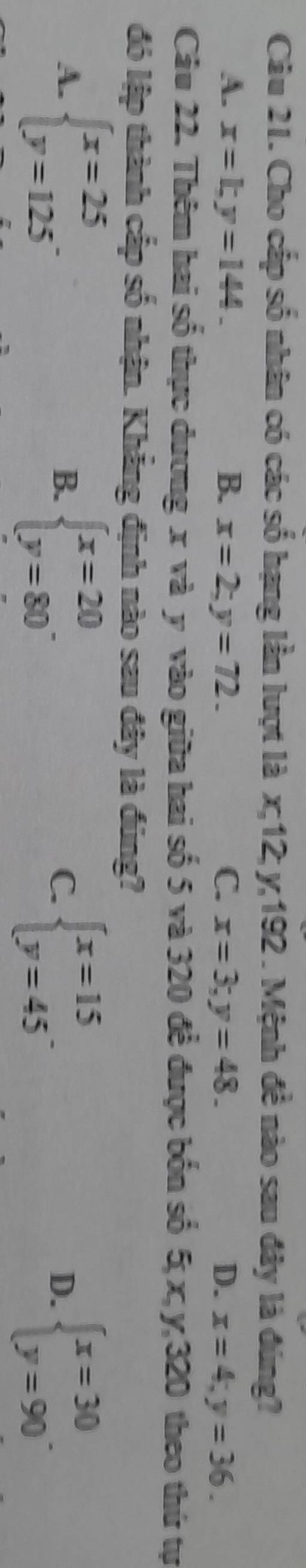 Cho cấp số nhân có các số hạng lần lượt là x; 12; y; 192. Mệnh đề nào sau đây là đúng?
A. x=1; y=144. B. x=2; y=72. C. x=3; y=48. D. x=4; y=36. 
Câu 22. Thêm hai số thực dương x và y vào giữa hai số 5 và 320 để được bốn số 5; x, y, 320 theo thứ tự
đó lập thành cấp số nhận. Khẳng định nào sau đây là đúng?
A. beginarrayl x=25 y=125endarray.
B. beginarrayl x=20 y=80endarray.. beginarrayl x=15 y=45endarray.. beginarrayl x=30 y=90endarray.. 
C.
D.