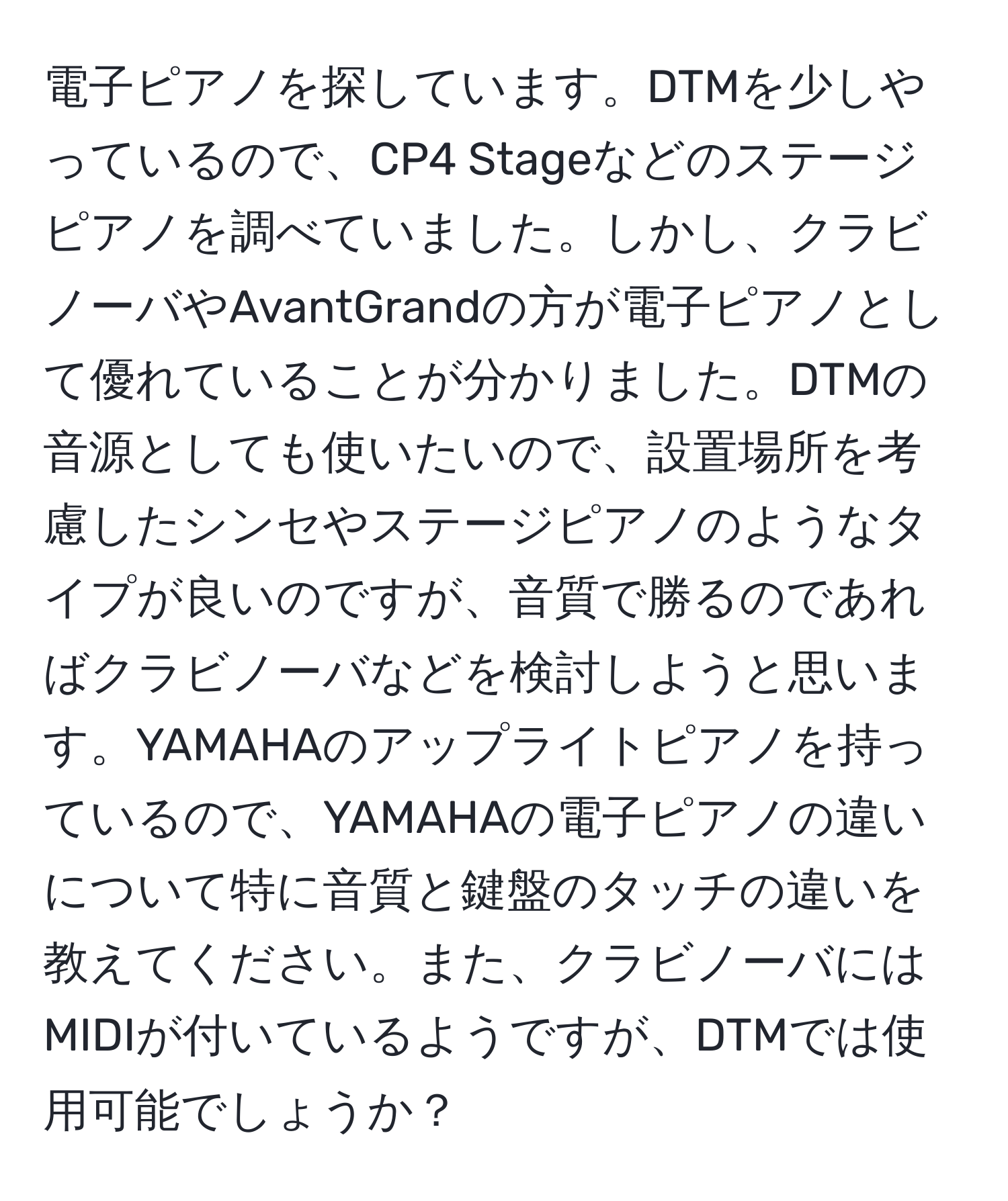 電子ピアノを探しています。DTMを少しやっているので、CP4 Stageなどのステージピアノを調べていました。しかし、クラビノーバやAvantGrandの方が電子ピアノとして優れていることが分かりました。DTMの音源としても使いたいので、設置場所を考慮したシンセやステージピアノのようなタイプが良いのですが、音質で勝るのであればクラビノーバなどを検討しようと思います。YAMAHAのアップライトピアノを持っているので、YAMAHAの電子ピアノの違いについて特に音質と鍵盤のタッチの違いを教えてください。また、クラビノーバにはMIDIが付いているようですが、DTMでは使用可能でしょうか？