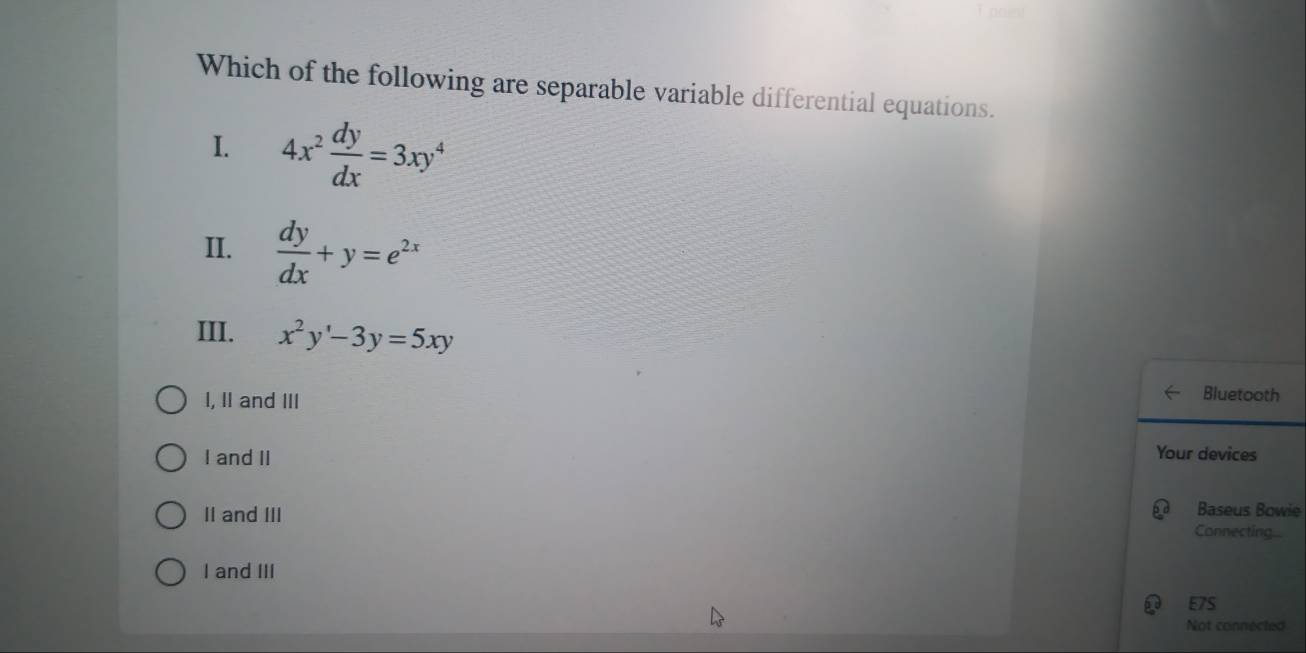 Which of the following are separable variable differential equations.
I. 4x^2 dy/dx =3xy^4
II.  dy/dx +y=e^(2x)
III. x^2y'-3y=5xy
I, II and III Bluetooth
I and II Your devices
Baseus Bowie
II and III Connecting...
I and III
E7S
Not connected