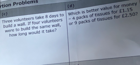 tion roblems
(d)
Three volunteers take 8 days to Which is better value for money
(c)
build a wall. If four volunteers - 4 packs of tissues for £1.15
were to build the same wall, or 9 packs of tissues for £2.50?
how long would it take?