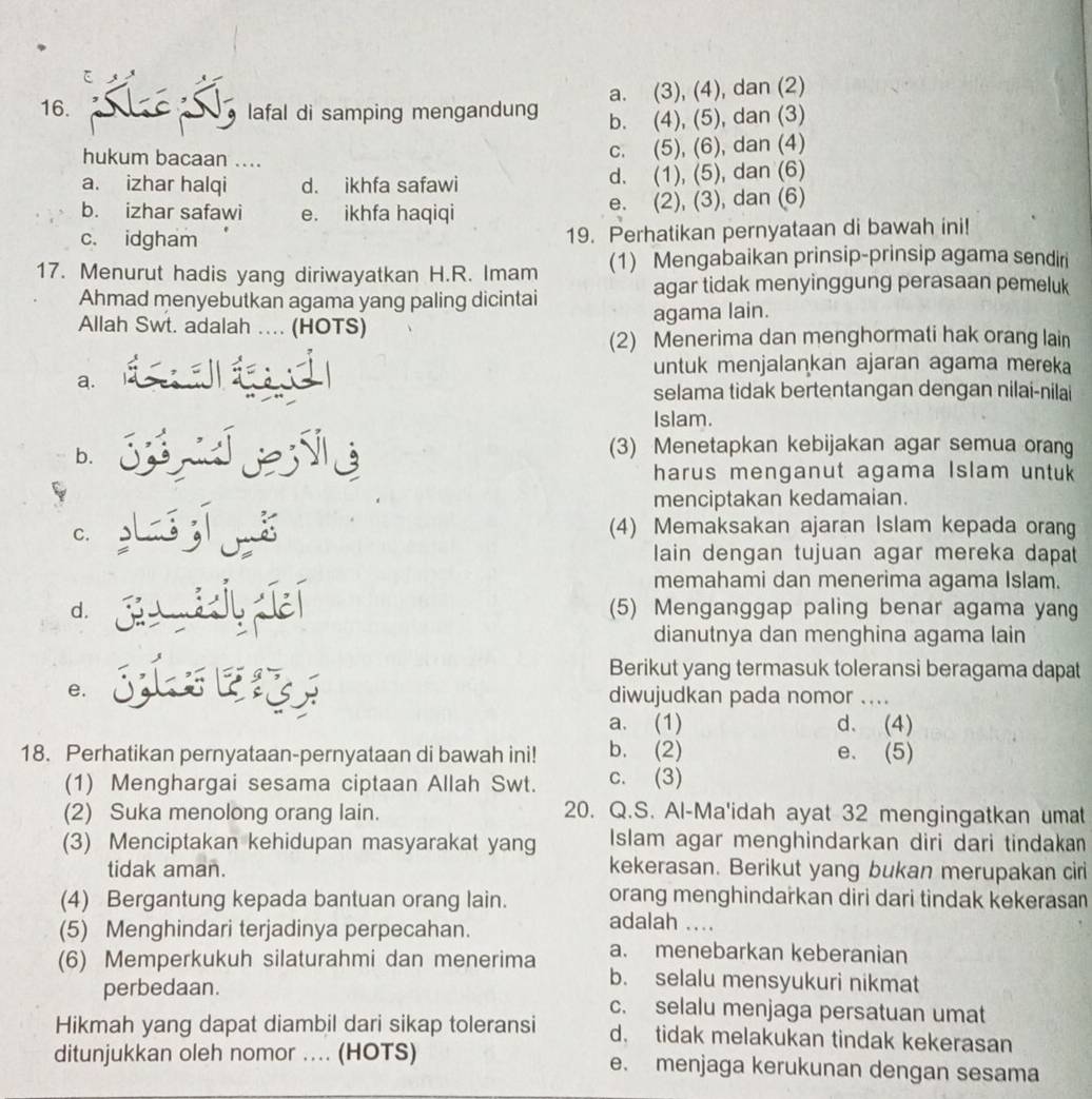 a. (3), (4), dan (2)
16. lafal di samping mengandung b. (4), (5), dan (3)
hukum bacaan ....
c. (5), (6), dan (4)
a. izhar halqi d. ikhfa safawi d. (1), (5), dan (6)
b. izhar safawi e. ikhfa haqiqi e. (2), (3), dan (6)
c. idgham 19. Perhatikan pernyataan di bawah ini!
17. Menurut hadis yang diriwayatkan H.R. Imam (1) Mengabaikan prinsip-prinsip agama sendiri
Ahmad menyebutkan agama yang paling dicintai
agar tidak menyinggung perasaan pemeluk
Allah Swt. adalah … (HOTS) agama lain.
(2) Menerima dan menghormati hak orang lain
untuk menjalankan ajaran agama mereka
a.
selama tidak bertentangan dengan nilai-nilai
Islam.
b.
(3) Menetapkan kebijakan agar semua orang
harus menganut agama Islam untuk
menciptakan kedamaian.
C.
(4) Memaksakan ajaran Islam kepada orang
lain dengan tujuan agar mereka dapat
memahami dan menerima agama Islam.
d. (5) Menganggap paling benar agama yang
dianutnya dan menghina agama lain
Berikut yang termasuk toleransi beragama dapat
e. diwujudkan pada nomor …_
a. (1) d. (4)
18. Perhatikan pernyataan-pernyataan di bawah ini! b. (2) e. (5)
(1) Menghargai sesama ciptaan Allah Swt. c. (3)
(2) Suka menolong orang lain. 20. Q.S. Al-Ma'idah ayat 32 mengingatkan umat
(3) Menciptakan kehidupan masyarakat yang Islam agar menghindarkan diri dari tindakan
tidak aman. kekerasan. Berikut yang bukan merupakan cir
(4) Bergantung kepada bantuan orang lain. orang menghindarkan diri dari tindak kekerasan
(5) Menghindari terjadinya perpecahan.
adalah ....
a. menebarkan keberanian
(6) Memperkukuh silaturahmi dan menerima b. selalu mensyukuri nikmat
perbedaan. c. selalu menjaga persatuan umat
Hikmah yang dapat diambil dari sikap toleransi d. tidak melakukan tindak kekerasan
ditunjukkan oleh nomor ... (HOTS) e. menjaga kerukunan dengan sesama