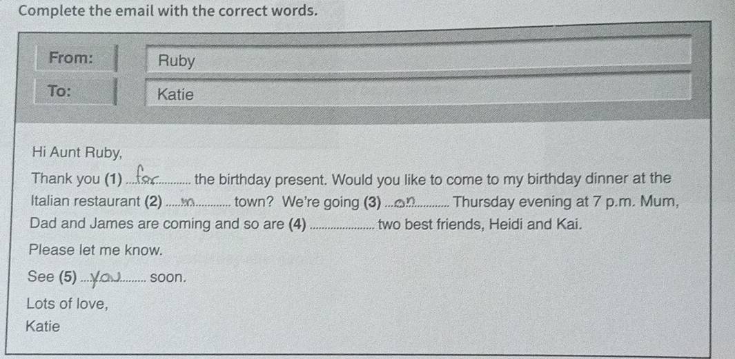 Complete the email with the correct words. 
From: Ruby 
To: Katie 
Hi Aunt Ruby, 
Thank you (1) _the birthday present. Would you like to come to my birthday dinner at the 
Italian restaurant (2)_ town? We're going (3)_ Thursday evening at 7 p.m. Mum, 
Dad and James are coming and so are (4) _two best friends, Heidi and Kai. 
Please let me know. 
See (5)_ soon. 
Lots of love, 
Katie