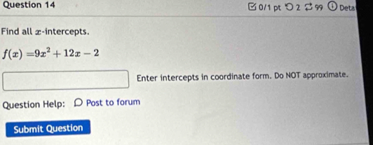 つ 2 $ 99 a Deta 
Find all x-intercepts.
f(x)=9x^2+12x-2
Enter intercepts in coordinate form. Do NOT approximate. 
Question Help: Post to forum 
Submit Question