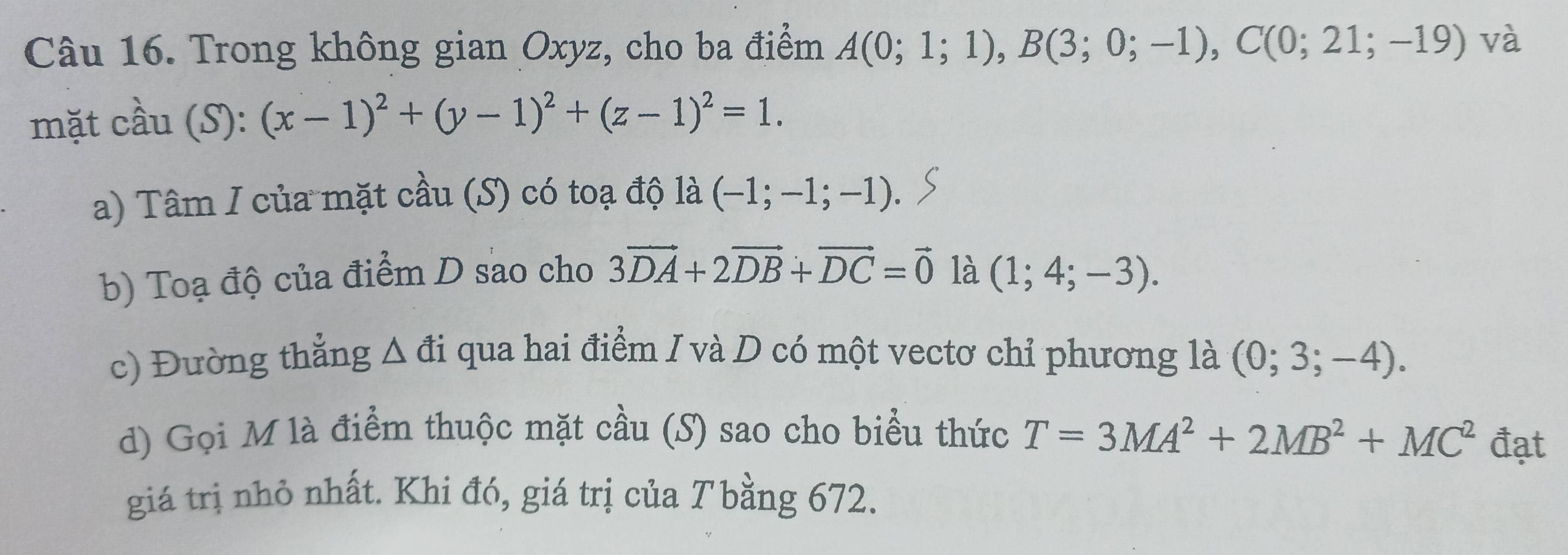 Trong không gian Oxyz, cho ba điểm A(0;1;1), B(3;0;-1), C(0;21;-19) và 
mặt cầu (S): (x-1)^2+(y-1)^2+(z-1)^2=1. 
a) Tâm I của mặt cầu (S) có toạ độ là (-1;-1;-1). 
b) Toạ độ của điểm D sao cho 3vector DA+2vector DB+vector DC=vector 0 là (1;4;-3). 
c) Đường thẳng △ di qua hai điểm I và D có một vectơ chỉ phương là (0;3;-4). 
d) Gọi M là điểm thuộc mặt cầu (S) sao cho biểu thức T=3MA^2+2MB^2+MC^2 đạt 
giá trị nhỏ nhất. Khi đó, giá trị của Tbằng 672.