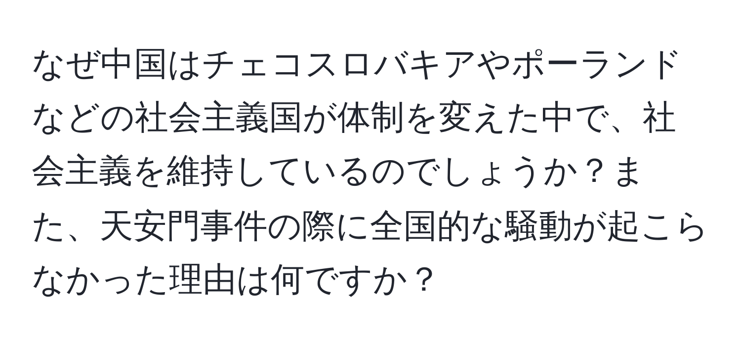 なぜ中国はチェコスロバキアやポーランドなどの社会主義国が体制を変えた中で、社会主義を維持しているのでしょうか？また、天安門事件の際に全国的な騒動が起こらなかった理由は何ですか？