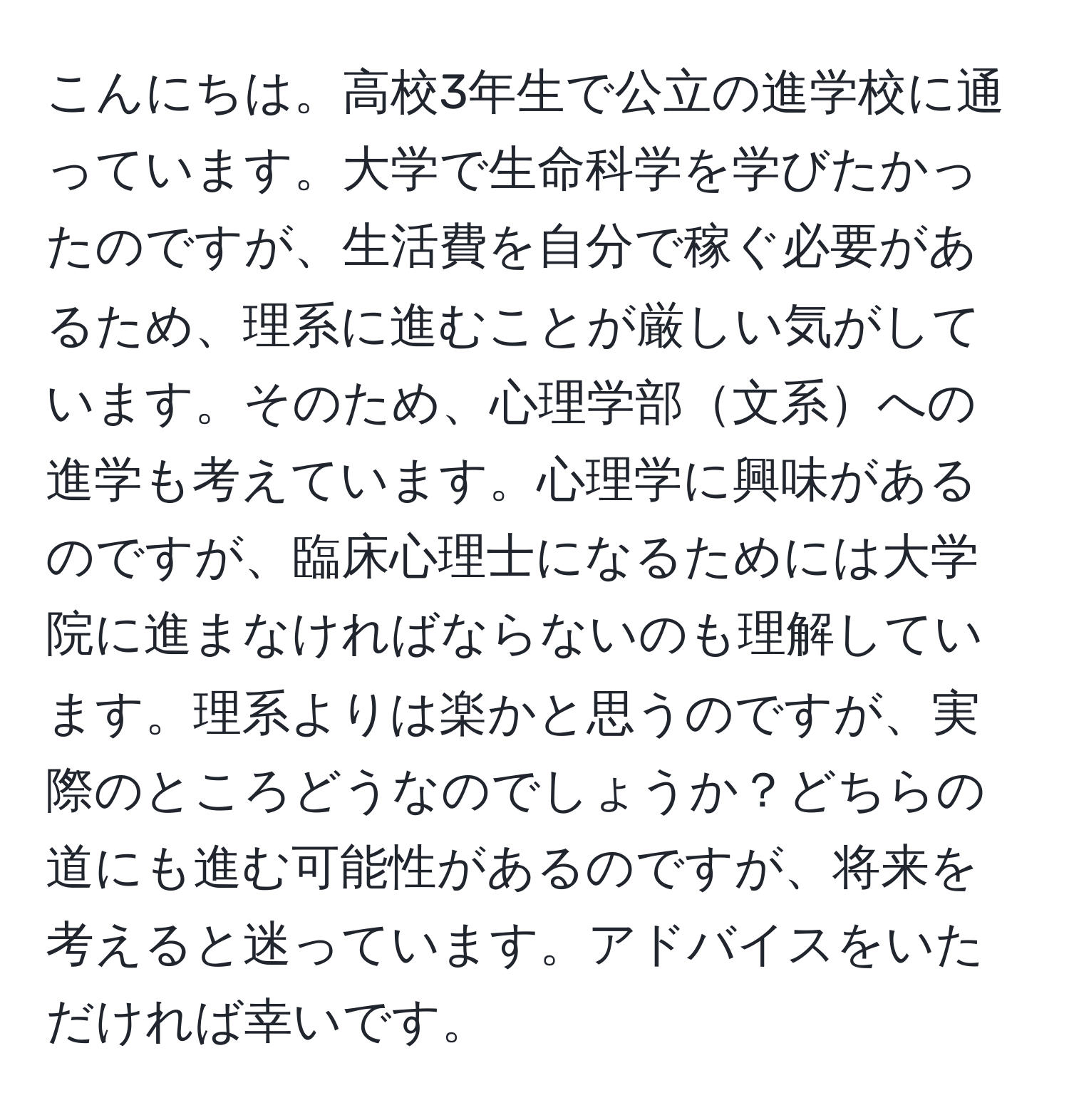 こんにちは。高校3年生で公立の進学校に通っています。大学で生命科学を学びたかったのですが、生活費を自分で稼ぐ必要があるため、理系に進むことが厳しい気がしています。そのため、心理学部文系への進学も考えています。心理学に興味があるのですが、臨床心理士になるためには大学院に進まなければならないのも理解しています。理系よりは楽かと思うのですが、実際のところどうなのでしょうか？どちらの道にも進む可能性があるのですが、将来を考えると迷っています。アドバイスをいただければ幸いです。