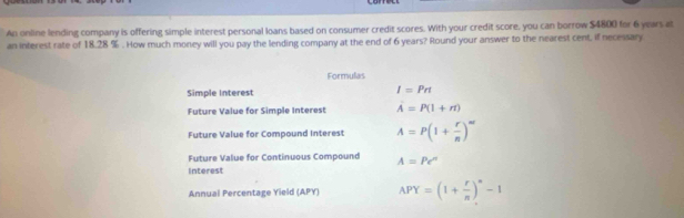 An online lending company is offering simple interest personal loans based on consumer credit scores. With your credit score, you can borrow $4800 for 6 years at 
an interest rate of 18.28 %. How much money will you pay the lending company at the end of 6 years? Round your answer to the nearest cent, if necessary 
Formulas 
Simple Interest
I=Prt
Future Value for Simple Interest A=P(1+n)
Future Value for Compound Interest A=P(1+ r/n )^m
Future Value for Continuous Compound A=Pe^n
Interest 
Annual Percentage Yield (APY) APY=(1+ r/n )^n-1