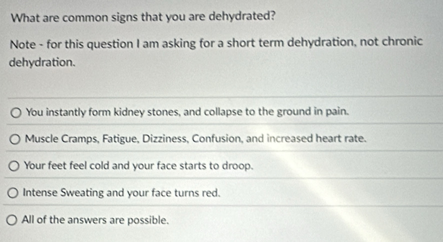 What are common signs that you are dehydrated?
Note - for this question I am asking for a short term dehydration, not chronic
dehydration.
You instantly form kidney stones, and collapse to the ground in pain.
Muscle Cramps, Fatigue, Dizziness, Confusion, and increased heart rate.
Your feet feel cold and your face starts to droop.
Intense Sweating and your face turns red.
All of the answers are possible.